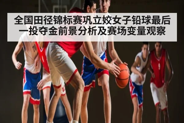 全国田径锦标赛巩立姣女子铅球最后一投夺金前景分析及赛场变量观察